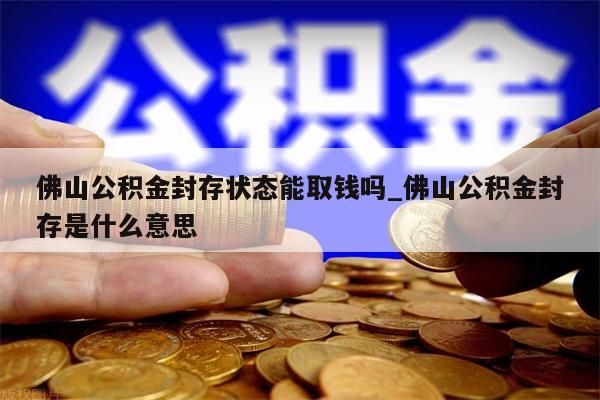 佛山公积金封存状态能取钱吗_佛山公积金封存是什么意思